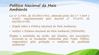 Política Nacional de Meio
Ambiente
Lei n° 6.938, de 31/08/1981, alterada pelas leis n° 7.804 e
8.028, regulamentada pelo decreto n° 99.274, de
06/06/1990;
• Dispõe sobre a Política Nacional do Meio Ambiente;
• Institui o Sistema Nacional do Meio Ambiente (SISNAMA):
Órgãos e entidades da União, dos Estados, dos municípios,
incluindo-se as fundações instituídas pelo Poder Público,
responsáveis pela proteção e melhoria da qualidade
ambiental.

 
