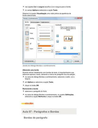 nas opções Cor e Largura escolha a cor e largura para a borda;
no campo Aplicar a selecione a opção Texto.
Observe no quadro Visualização uma visão prévia da aparência da
borda selecionada.

Janela de diálogo Bordas e sombreamento
Alterando uma borda
Quando estiver trabalhando com bordas de texto, é importantíssimo que
selecione apenas o texto, deixando a marca de parágrafo fora da seleção.
na caixa de diálogo Bordas e sombreamento, selecione o estilo, cor e
largura;
em Aplicar a: selecione a opção Texto;
clique no botão OK.
Removendo a borda
selecione o parágrafo do título;
na caixa de diálogo Bordas e sombreamento, no quadro Definições,
selecione a opção Nenhuma e clique no botão OK.

Aula 07 - Parágrafos e Bordas
Bordas de parágrafo

 