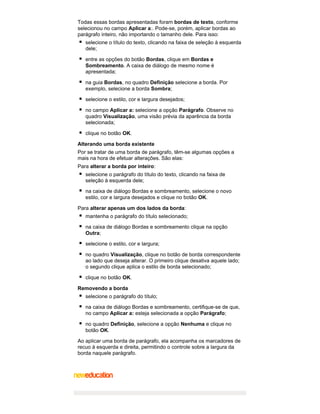 Todas essas bordas apresentadas foram bordas de texto, conforme
selecionou no campo Aplicar a:. Pode-se, porém, aplicar bordas ao
parágrafo inteiro, não importando o tamanho dele. Para isso:
selecione o título do texto, clicando na faixa de seleção à esquerda
dele;
entre as opções do botão Bordas, clique em Bordas e
Sombreamento. A caixa de diálogo de mesmo nome é
apresentada;
na guia Bordas, no quadro Definição selecione a borda. Por
exemplo, selecione a borda Sombra;
selecione o estilo, cor e largura desejados;
no campo Aplicar a: selecione a opção Parágrafo. Observe no
quadro Visualização, uma visão prévia da aparência da borda
selecionada;
clique no botão OK.
Alterando uma borda existente
Por se tratar de uma borda de parágrafo, têm-se algumas opções a
mais na hora de efetuar alterações. São elas:
Para alterar a borda por inteiro:
selecione o parágrafo do título do texto, clicando na faixa de
seleção à esquerda dele;
na caixa de diálogo Bordas e sombreamento, selecione o novo
estilo, cor e largura desejados e clique no botão OK.
Para alterar apenas um dos lados da borda:
mantenha o parágrafo do título selecionado;
na caixa de diálogo Bordas e sombreamento clique na opção
Outra;
selecione o estilo, cor e largura;
no quadro Visualização, clique no botão de borda correspondente
ao lado que deseja alterar. O primeiro clique desativa aquele lado;
o segundo clique aplica o estilo de borda selecionado;
clique no botão OK.
Removendo a borda
selecione o parágrafo do título;
na caixa de diálogo Bordas e sombreamento, certifique-se de que,
no campo Aplicar a: esteja selecionada a opção Parágrafo;
no quadro Definição, selecione a opção Nenhuma e clique no
botão OK.
Ao aplicar uma borda de parágrafo, ela acompanha os marcadores de
recuo à esquerda e direita, permitindo o controle sobre a largura da
borda naquele parágrafo.

 
