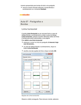 maneira apresentada para bordas de texto e de parágrafo.
remova a borda colocada utilizando a janela Bordas e
sombreamento ou o comando Desfazer.

Aula 07 - Parágrafos e
Bordas
Linha horizontal
A opção Linha Horizontal ao ser acionado fecha a caixa de
diálogo Bordas e sombreamento e exibe a caixa de diálogo
Linha horizontal, podendo escolher diferentes estilos de linhas
e bordas para serem adicionadas a uma página.
Para definir uma linha horizontal:
posicione o cursor no início do parágrafo A Internet é hoje
uma ferramenta...
na caixa de diálogo Bordas e sombreamento, clique no
botão Linha Horizontal;
escolha uma das opções de linha e clique no botão OK.

Opções de Linha horizontal
Observe o efeito conseguido. Para remover a borda, selecione

 