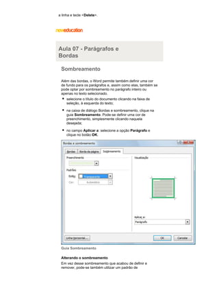 a linha e tecle <Delete>.

Aula 07 - Parágrafos e
Bordas
Sombreamento
Além das bordas, o Word permite também definir uma cor
de fundo para os parágrafos e, assim como elas, também se
pode optar por sombreamento no parágrafo inteiro ou
apenas no texto selecionado.
selecione o título do documento clicando na faixa de
seleção, à esquerda do texto;
na caixa de diálogo Bordas e sombreamento, clique na
guia Sombreamento. Pode-se definir uma cor de
preenchimento, simplesmente clicando naquela
desejada;
no campo Aplicar a: selecione a opção Parágrafo e
clique no botão OK.

Guia Sombreamento
Alterando o sombreamento
Em vez desse sombreamento que acabou de definir e
remover, pode-se também utilizar um padrão de

 