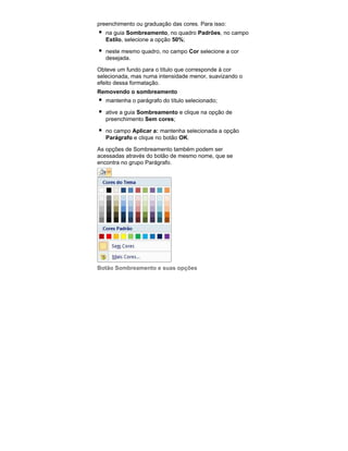preenchimento ou graduação das cores. Para isso:
na guia Sombreamento, no quadro Padrões, no campo
Estilo, selecione a opção 50%;
neste mesmo quadro, no campo Cor selecione a cor
desejada.
Obteve um fundo para o título que corresponde à cor
selecionada, mas numa intensidade menor, suavizando o
efeito dessa formatação.
Removendo o sombreamento
mantenha o parágrafo do título selecionado;
ative a guia Sombreamento e clique na opção de
preenchimento Sem cores;
no campo Aplicar a: mantenha selecionada a opção
Parágrafo e clique no botão OK.
As opções de Sombreamento também podem ser
acessadas através do botão de mesmo nome, que se
encontra no grupo Parágrafo.

Botão Sombreamento e suas opções

 