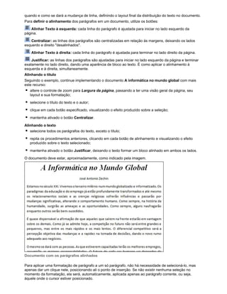 quando e como se dará a mudança de linha, definindo o layout final da distribuição do texto no documento.
Para definir o alinhamento dos parágrafos em um documento, utilize os botões:
Alinhar Texto à esquerda: cada linha do parágrafo é ajustada para iniciar no lado esquerdo da
página.
Centralizar: as linhas dos parágrafos são centralizadas em relação às margens, deixando os lados
esquerdo e direito "desalinhados".
Alinhar Texto à direita: cada linha do parágrafo é ajustada para terminar no lado direito da página.
Justificar: as linhas dos parágrafos são ajustadas para iniciar no lado esquerdo da página e terminar
exatamente no lado direito, dando uma aparência de bloco ao texto. É como aplicar o alinhamento à
esquerda e à direita, simultaneamente.
Alinhando o título
Seguindo o exemplo, continue implementando o documento A informática no mundo global com mais
este recurso:
altere o controle de zoom para Largura da página, passando a ter uma visão geral da página, seu
layout e sua formatação;
selecione o título do texto e o autor;
clique em cada botão especificado, visualizando o efeito produzido sobre a seleção;
mantenha ativado o botão Centralizar.
Alinhando o texto
selecione todos os parágrafos do texto, exceto o título;
repita os procedimentos anteriores, clicando em cada botão de alinhamento e visualizando o efeito
produzido sobre o texto selecionado;
mantenha ativado o botão Justificar, deixando o texto formar um bloco alinhado em ambos os lados.
O documento deve estar, aproximadamente, como indicado pela imagem.

Documento com os parágrafos alinhados
Para aplicar uma formatação de parágrafo a um só parágrafo, não há necessidade de selecioná-lo, mas
apenas dar um clique nele, posicionando ali o ponto de inserção. Se não existir nenhuma seleção no
momento da formatação, ela será, automaticamente, aplicada apenas ao parágrafo corrente, ou seja,
àquele onde o cursor estiver posicionado.

 