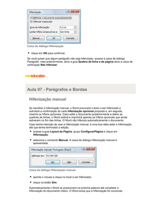 Caixa de diálogo Hifenização
clique em OK para confirmar.
Se você quiser que algum parágrafo não seja hifenizado, acesse a caixa de diálogo
Parágrafo, vista anteriormente, ative a guia Quebra de linha e de página ative a caixa de
verificação Não hifenizar.

Aula 07 - Parágrafos e Bordas
Hifenização manual
Ao escolher a hifenização manual, o Word procurará o texto a ser hifenizado e
solicitará a confirmação de cada hifenização opcional proposta e, em seguida,
inserirá os hífens opcionais. Caso edite o documento posteriormente e altere as
quebras de linhas, o Word exibirá e imprimirá apenas os hífens opcionais que ainda
estiverem no fim das linhas. O Word não hifeniza automaticamente o documento.
Caso tenha intenção de usar a hifenização manual, é uma boa idéia adiar a hifenização
até que tenha terminado a edição.
acesse a guia Layout da Página, grupo ConfigurarPágina e clique em
Hifenização;
selecione o comando Manual. A caixa de diálogo Hifenização manual é
apresentada.

Caixa de diálogo Hifenização manual
aponte o mouse e clique no local a ser hifenizado;
clique no botão Sim.
Automaticamente o Word se posicionará na próxima palavra até completar a
hifenização do documento inteiro. O Word avisa que a hifenização foi concluída.

 
