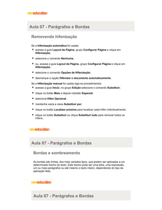 Aula 07 - Parágrafos e Bordas
Removendo hifenização
Se a hifenização automática foi usada:
acesse a guia Layout da Página, grupo Configurar Página e clique em
Hifenização;
selecione o comando Nenhuma;
ou, acesse a guia Layout da Página, grupo Configurar Página e clique em
Hifenização;
selecione o comando Opções de Hifenização;
desmarque a opção Hifenizar o documento automaticamente;
Se a Hifenização manual foi usada siga os procedimentos:
acesse a guia Início, no grupo Edição selecione o comando Substituir;
clique no botão Mais e depois nobotão Especial;
selecione Hífen Opcional;
mantenha vazia a caixa Substituir por;
clique no botão Localizar próxima para localizar cada hífen individualmente;
clique no botão Substituir ou clique Substituir tudo para remover todos os
hífens.

Aula 07 - Parágrafos e Bordas
Bordas e sombreamento
As bordas são linhas, dos mais variados tipos, que podem ser aplicadas a um
determinado trecho do texto. Este trecho pode ser uma letra, uma expressão,
um ou mais parágrafos ou até mesmo o texto inteiro, dependendo do tipo de
aplicação feita.

Aula 07 - Parágrafos e Bordas

 