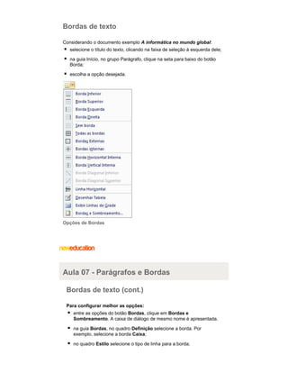 Bordas de texto
Considerando o documento exemplo A informática no mundo global:
selecione o título do texto, clicando na faixa de seleção à esquerda dele;
na guia Início, no grupo Parágrafo, clique na seta para baixo do botão
Borda;
escolha a opção desejada.

Opções de Bordas

Aula 07 - Parágrafos e Bordas
Bordas de texto (cont.)
Para configurar melhor as opções:
entre as opções do botão Bordas, clique em Bordas e
Sombreamento. A caixa de diálogo de mesmo nome é apresentada.
na guia Bordas, no quadro Definição selecione a borda. Por
exemplo, selecione a borda Caixa;
no quadro Estilo selecione o tipo de linha para a borda;

 