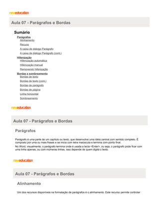 Aula 07 - Parágrafos e Bordas
Sumário
Parágrafos
Alinhamento
Recuos
A caixa de diálogo Parágrafo
A caixa de diálogo Parágrafo (cont.)
Hifenização
Hifenização automática
Hifenização manual
Removendo hifenização
Bordas e sombreamento
Bordas de texto
Bordas de texto (cont.)
Bordas de parágrafo
Bordas de página
Linha horizontal
Sombreamento

Aula 07 - Parágrafos e Bordas
Parágrafos
Parágrafo é uma parte de um capítulo ou texto, que desenvolve uma idéia central com sentido completo. É
composto por uma ou mais frases e se inicia com letra maiúscula e termina com ponto final.
No Word, visualmente, o parágrafo termina onde é usada a tecla <Enter>, ou seja, o parágrafo pode ficar com
uma linha apenas, ou com inúmeras linhas, isso depende de quem digita o texto.

Aula 07 - Parágrafos e Bordas
Alinhamento
Um dos recursos disponíveis na formatação de parágrafos é o alinhamento. Este recurso permite controlar

 