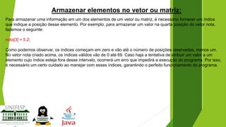 Armazenar elementos no vetor ou matriz:
Para armazenar uma informação em um dos elementos de um vetor ou matriz, é necessário fornecer um índice
que indique a posição desse elemento. Por exemplo, para armazenar um valor na quarta posição do vetor nota,
fazemos o seguinte:

nota[3] = 5.2;
Como podemos observar, os índices começam em zero e vão até o número de posições reservadas, menos um.
No vetor nota criado acima, os índices válidos vão de 0 até 69. Caso haja a tentativa de atribuir um valor a um
elemento cujo índice esteja fora desse intervalo, ocorrerá um erro que impedirá a execução do programa. Por isso,
é necessário um certo cuidado ao manejar com esses índices, garantindo o perfeito funcionamento do programa.

 