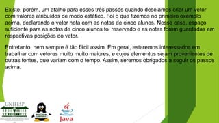 Existe, porém, um atalho para esses três passos quando desejamos criar um vetor
com valores atribuídos de modo estático. Foi o que fizemos no primeiro exemplo
acima, declarando o vetor nota com as notas de cinco alunos. Nesse caso, espaço
suficiente para as notas de cinco alunos foi reservado e as notas foram guardadas em
respectivas posições do vetor.

Entretanto, nem sempre é tão fácil assim. Em geral, estaremos interessados em
trabalhar com vetores muito muito maiores, e cujos elementos sejam provenientes de
outras fontes, que variam com o tempo. Assim, seremos obrigados a seguir os passos
acima.

 