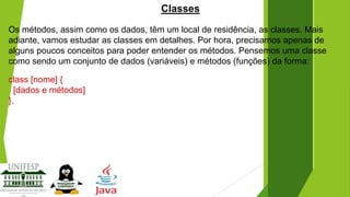 Classes
Os métodos, assim como os dados, têm um local de residência, as classes. Mais
adiante, vamos estudar as classes em detalhes. Por hora, precisamos apenas de
alguns poucos conceitos para poder entender os métodos. Pensemos uma classe
como sendo um conjunto de dados (variáveis) e métodos (funções) da forma:
class [nome] {
[dados e métodos]
}.

 