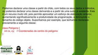 Podemos declarar uma classe a partir do chão, com todos os seus dados e métodos,
ou podemos declarar uma classe derivando-a a partir de uma outra já existente. Este
é um recurso muito útil, pois permite aproveitar um esforço de elaboração anterior,
aumentando significativamente a produtividade da programação, e diminuindo o
tamanho do código objeto. Suponhamos por exemplo, que tenhamos declarado
previamente a seguinte classe:
class Polígono {
int cx, cy; // Coordenadas do centro do polígono
}

 