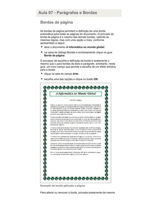 Aula 07 - Parágrafos e Bordas
Bordas de página
As bordas de página permitem a definição de uma borda
automática para todas as páginas do documento. O princípio da
borda de página é o mesmo das demais bordas, valendo as
mesmas regras, mas com uma opção a mais, conforme
apresentado a seguir:
ative o documento A informática no mundo global;
na caixa de diálogo Bordas e sombreamento clique na guia
Borda da página.
O processo de escolha e definição da borda é exatamente o
mesmo que o para bordas de texto e parágrafo, entretanto, nesta
guia, um novo campo que permite a escolha de um efeito artístico
para a borda.
clique na seta do campo Arte;
escolha uma das opções e clique no botão OK.

Exemplo de borda aplicada a página
Para alterar ou remover a borda, proceda exatamente da mesma

 