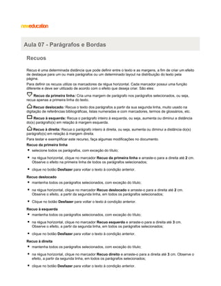 Aula 07 - Parágrafos e Bordas
Recuos
Recuo é uma determinada distância que pode definir entre o texto e as margens, a fim de criar um efeito
de destaque para um ou mais parágrafos ou um determinado layout na distribuição do texto pela
página.
Para definir os recuos utilize os marcadores da régua horizontal. Cada marcador possui uma função
diferente e deve ser utilizado de acordo com o efeito que deseja criar. São eles:
Recuo da primeira linha: Cria uma margem de parágrafo nos parágrafos selecionados, ou seja,
recua apenas a primeira linha do texto.
Recuo deslocado: Recua o texto dos parágrafos a partir da sua segunda linha, muito usado na
digitação de referências bibliográficas, listas numeradas e com marcadores, termos de glossários, etc.
Recuo à esquerda: Recua o parágrafo inteiro à esquerda, ou seja, aumenta ou diminui a distância
do(s) parágrafo(s) em relação à margem esquerda.
Recuo à direita: Recua o parágrafo inteiro à direita, ou seja, aumenta ou diminui a distância do(s)
parágrafo(s) em relação à margem direita.
Para testar e exemplificar este recurso, faça algumas modificações no documento.
Recuo da primeira linha
selecione todos os parágrafos, com exceção do título;
na régua horizontal, clique no marcador Recuo da primeira linha e arraste-o para a direita até 2 cm.
Observe o efeito na primeira linha de todos os parágrafos selecionados;
clique no botão Desfazer para voltar o texto à condição anterior.
Recuo deslocado
mantenha todos os parágrafos selecionados, com exceção do título;
na régua horizontal, clique no marcador Recuo deslocado e arraste-o para a direita até 2 cm.
Observe o efeito, a partir da segunda linha, em todos os parágrafos selecionados;
Clique no botão Desfazer para voltar o texto à condição anterior.
Recuo à esquerda
mantenha todos os parágrafos selecionados, com exceção do título;
na régua horizontal, clique no marcador Recuo esquerdo e arraste-o para a direita até 3 cm.
Observe o efeito, a partir da segunda linha, em todos os parágrafos selecionados;
clique no botão Desfazer para voltar o texto à condição anterior.
Recuo à direita
mantenha todos os parágrafos selecionados, com exceção do título;
na régua horizontal, clique no marcador Recuo direito e arraste-o para a direita até 3 cm. Observe o
efeito, a partir da segunda linha, em todos os parágrafos selecionados;
clique no botão Desfazer para voltar o texto à condição anterior.

 