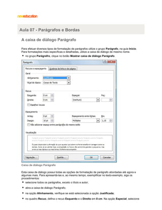 Aula 07 - Parágrafos e Bordas
A caixa de diálogo Parágrafo
Para efetuar diversos tipos de formatação de parágrafos utilize o grupo Parágrafo, na guia Início.
Para formatações mais específicas e detalhadas, utilize a caixa de diálogo de mesmo nome.
no grupo Parágrafro, clique no botão Mostrar caixa de diálogo Parágrafo.

Caixa de diálogo Parágrafo
Esta caixa de diálogo possui todas as opções de formatação de parágrafo abordadas até agora e
algumas mais. Para apresentá-las e, ao mesmo tempo, exemplificar no texto-exemplo, siga os
procedimentos:
selecione todos os parágrafos, exceto o título e autor;
abra a caixa de diálogo Parágrafo;
na opção Alinhamento, verifique se está selecionada a opção Justificada;
no quadro Recuo, defina o recuo Esquerdo e o Direito em 0 cm. Na opção Especial, selecione

 