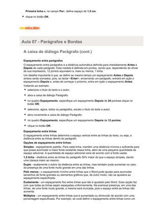 Primeira linha e, no campo Por:, defina espaço de 1,5 cm;
clique no botão OK.

Aula 07 - Parágrafos e Bordas
A caixa de diálogo Parágrafo (cont.)
Espaçamento entre parágrafos
O espaçamento entre parágrafos é a distância automática definida para imediatamente Antes e
Depois de cada parágrafo. Esta medida é definida em pontos, sendo que, dependendo do driver
de sua impressora, 12 pontos equivalem a, mais ou menos, 1 linha.
Um detalhe importante é que, se definir ao mesmo tempo um espaçamento Antes e Depois,
ambos serão somados, pois, ao teclar <Enter>, encerrando um parágrafo, entrará em ação o
espaçamento Depois e, antes de começar o próximo, entra em ação o espaçamento Antes.
Voltando ao exemplo:
selecione o título do texto e o autor;
abra a caixa de diálogo Parágrafo;
no quadro Espaçamento, especifique um espaçamento Depois de 24 pontose clique no
botão OK;
selecione, agora, todos os parágrafos, exceto o título do texto e autor;
abra novamente a caixa de diálogo Parágrafo;
no quadro Espaçamento, especifique um espaçamento Depois de 12 pontos;
clique no botão OK.
Espaçamento entre linhas
O espaçamento entre linhas determina o espaço vertical entre as linhas do texto, ou seja, a
distância entre as linhas dentro do parágrafo.
Opções de espaçamento entre linhas:
Simples - espaçamento padrão. Para cada linha, mantém uma distância mínima o suficiente para
que possa acomodar a maior fonte existente nessa linha, além de uma pequena quantidade de
espaço adicional. A quantidade de espaço adicional varia de acordo com a fonte usada.
1,5 linha - distância entre as linhas do parágrafo 50% maior do que o espaço simples, dando
uma clareza maior ao mesmo.
Duplo - exatamente o dobro da distância entre as linhas, mas também pode aumentar no caso
da presença de uma fonte muito grande em uma das linhas.
Pelo menos - o espaçamento mínimo entre linhas que o Word pode ajustar para acomodar
tamanhos de fonte grandes ou elementos gráficos que, de outro modo, não se ajustaria ao
espaçamento especificado.
Exatamente - um espaçamento fixo entre linhas que não é ajustado pelo Word. Essa opção faz
com que todas as linhas sejam espaçadas uniformemente. Na eventual presença, em uma das
linhas, de uma fonte muito grande, a mesma será truncada, pois o espaço entre as linhas não
aumenta.
Múltiplos - um espaçamento entre linhas que é aumentado ou diminuído de acordo com uma
porcentagem especificada. Por exemplo, se você definir o espaçamento entre linhas como um

 