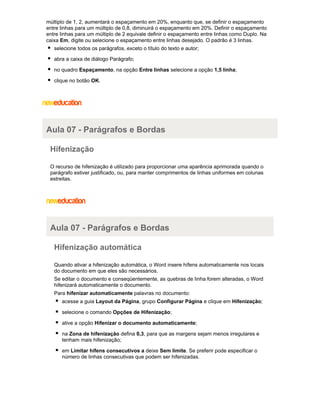 múltiplo de 1, 2, aumentará o espaçamento em 20%, enquanto que, se definir o espaçamento
entre linhas para um múltiplo de 0,8, diminuirá o espaçamento em 20%. Definir o espaçamento
entre linhas para um múltiplo de 2 equivale definir o espaçamento entre linhas como Duplo. Na
caixa Em, digite ou selecione o espaçamento entre linhas desejado. O padrão é 3 linhas.
selecione todos os parágrafos, exceto o título do texto e autor;
abra a caixa de diálogo Parágrafo;
no quadro Espaçamento, na opção Entre linhas selecione a opção 1,5 linha;
clique no botão OK.

Aula 07 - Parágrafos e Bordas
Hifenização
O recurso de hifenização é utilizado para proporcionar uma aparência aprimorada quando o
parágrafo estiver justificado, ou, para manter comprimentos de linhas uniformes em colunas
estreitas.

Aula 07 - Parágrafos e Bordas
Hifenização automática
Quando ativar a hifenização automática, o Word insere hífens automaticamente nos locais
do documento em que eles são necessários.
Se editar o documento e conseqüentemente, as quebras de linha forem alteradas, o Word
hifenizará automaticamente o documento.
Para hifenizar automaticamente palavras no documento:
acesse a guia Layout da Página, grupo Configurar Página e clique em Hifenização;
selecione o comando Opções de Hifenização;
ative a opção Hifenizar o documento automaticamente;
na Zona de hifenização defina 0,3, para que as margens sejam menos irregulares e
tenham mais hifenização;
em Limitar hífens consecutivos a deixe Sem limite. Se preferir pode especificar o
número de linhas consecutivas que podem ser hifenizadas.

 