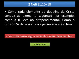 2 Néfi 31:10–18
• Como cada elemento da doutrina de Cristo
conduz ao elemento seguinte? Por exemplo,
como a fé leva ao arrependimento? Como o
Espírito Santo nos ajuda a perseverar até o fim?
• Como eu posso seguir ao Senhor mais plenamente?
2 Néfi 31:15
 
