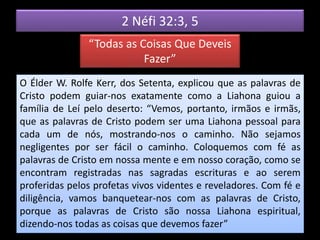 2 Néfi 32:3, 5
“Todas as Coisas Que Deveis
Fazer”
O Élder W. Rolfe Kerr, dos Setenta, explicou que as palavras de
Cristo podem guiar-nos exatamente como a Liahona guiou a
família de Leí pelo deserto: “Vemos, portanto, irmãos e irmãs,
que as palavras de Cristo podem ser uma Liahona pessoal para
cada um de nós, mostrando-nos o caminho. Não sejamos
negligentes por ser fácil o caminho. Coloquemos com fé as
palavras de Cristo em nossa mente e em nosso coração, como se
encontram registradas nas sagradas escrituras e ao serem
proferidas pelos profetas vivos videntes e reveladores. Com fé e
diligência, vamos banquetear-nos com as palavras de Cristo,
porque as palavras de Cristo são nossa Liahona espiritual,
dizendo-nos todas as coisas que devemos fazer”
 