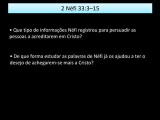 2 Néfi 33:3–15
• Que tipo de informações Néfi registrou para persuadir as
pessoas a acreditarem em Cristo?
• De que forma estudar as palavras de Néfi já os ajudou a ter o
desejo de achegarem-se mais a Cristo?
 