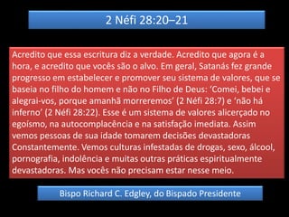 2 Néfi 28:20–21
Acredito que essa escritura diz a verdade. Acredito que agora é a
hora, e acredito que vocês são o alvo. Em geral, Satanás fez grande
progresso em estabelecer e promover seu sistema de valores, que se
baseia no filho do homem e não no Filho de Deus: ‘Comei, bebei e
alegrai-vos, porque amanhã morreremos’ (2 Néfi 28:7) e ‘não há
inferno’ (2 Néfi 28:22). Esse é um sistema de valores alicerçado no
egoísmo, na autocomplacência e na satisfação imediata. Assim
vemos pessoas de sua idade tomarem decisões devastadoras
Constantemente. Vemos culturas infestadas de drogas, sexo, álcool,
pornografia, indolência e muitas outras práticas espiritualmente
devastadoras. Mas vocês não precisam estar nesse meio.
Bispo Richard C. Edgley, do Bispado Presidente
 