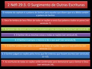 2 Néfi 29:3. O Surgimento de Outras Escrituras
O restante do capítulo é a palavra do Senhor para aqueles que dizem que só a Bíblia contém
a palavra do Senhor.
1. Deus Se lembra de Seus filhos de todas as nações e envia Sua palavra a todos os povos (ver
versículo 7).
2. As pessoas não deviam reclamar por receberem mais palavras do Senhor (ver versículo 8).
3. O Senhor diz as mesmas coisas a todas as nações (ver versículo 8).
4. O Senhor é sempre o mesmo e diz o que quer (ver versículo 9).
5. O Senhor ordena que todos os povos de todas as nações registrem Suas palavras (ver
versículo 11).
6. O Senhor julgará as nações pelos livros que Ele ordenou que fossem escritos (ver versículos
11–12).
7. As escrituras de todas as nações serão combinadas para demonstrar que o Senhor é Deus
(ver versículo 14).
 