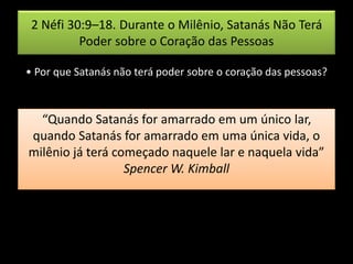 2 Néfi 30:9–18. Durante o Milênio, Satanás Não Terá
Poder sobre o Coração das Pessoas
• Por que Satanás não terá poder sobre o coração das pessoas?
“Quando Satanás for amarrado em um único lar,
quando Satanás for amarrado em uma única vida, o
milênio já terá começado naquele lar e naquela vida”
Spencer W. Kimball
 