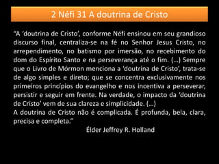 2 Néfi 31 A doutrina de Cristo
“A ‘doutrina de Cristo’, conforme Néfi ensinou em seu grandioso
discurso final, centraliza-se na fé no Senhor Jesus Cristo, no
arrependimento, no batismo por imersão, no recebimento do
dom do Espírito Santo e na perseverança até o fim. (…) Sempre
que o Livro de Mórmon menciona a ‘doutrina de Cristo’, trata-se
de algo simples e direto; que se concentra exclusivamente nos
primeiros princípios do evangelho e nos incentiva a perseverar,
persistir e seguir em frente. Na verdade, o impacto da ‘doutrina
de Cristo’ vem de sua clareza e simplicidade. (…)
A doutrina de Cristo não é complicada. É profunda, bela, clara,
precisa e completa.”
Élder Jeffrey R. Holland
 