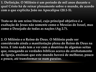 1. Definição. O Milênio é um período de mil anos durante o
qual Cristo há de reinar plenamente sobre o mundo, de acordo
com o que explicita João no Apocalipse (20.1-5).
Trata-se de um reino literal, cujo principal objetivo é a
exaltação de Jesus não somente como o Messias de Israel, mas
como o Desejado de todas as nações (Ag 2.7).
2. O Milênio e o Reino de Deus. O Milênio pode ser
considerado ainda a manifestação plena do Reino de Deus na
terra. E isto nada tem a ver com a doutrina de algumas seitas
que, renegando as verdades bíblicas acerca do arrebatamento
da Igreja, ensinam que este mundo haverá de melhorar, pouco
a pouco, até transformar-se num paraíso.
 