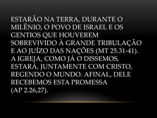ESTARÃO NA TERRA, DURANTE O
MILÊNIO, O POVO DE ISRAEL E OS
GENTIOS QUE HOUVEREM
SOBREVIVIDO À GRANDE TRIBULAÇÃO
E AO JUÍZO DAS NAÇÕES (MT 25.31-41).
A IGREJA, COMO JÁ O DISSEMOS,
ESTARÁ, JUNTAMENTE COM CRISTO,
REGENDO O MUNDO. AFINAL, DELE
RECEBEMOS ESTA PROMESSA
(AP 2.26,27).
 