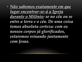 • Não sabemos exatamente em que
lugar encontrar-se-á a Igreja
durante o Milênio: se no céu ou se
entre a terra e o céu. De uma coisa
temos absoluta certeza: com os
nossos corpos já glorificados,
estaremos reinando juntamente
com Jesus.
 