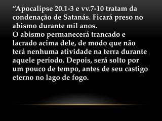 “Apocalipse 20.1-3 e vv.7-10 tratam da
condenação de Satanás. Ficará preso no
abismo durante mil anos.
O abismo permanecerá trancado e
lacrado acima dele, de modo que não
terá nenhuma atividade na terra durante
aquele período. Depois, será solto por
um pouco de tempo, antes de seu castigo
eterno no lago de fogo.
 