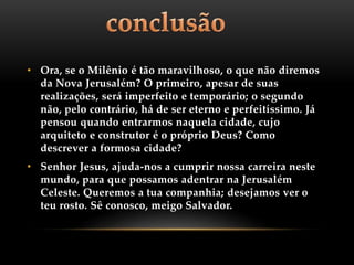• Ora, se o Milênio é tão maravilhoso, o que não diremos
da Nova Jerusalém? O primeiro, apesar de suas
realizações, será imperfeito e temporário; o segundo
não, pelo contrário, há de ser eterno e perfeitíssimo. Já
pensou quando entrarmos naquela cidade, cujo
arquiteto e construtor é o próprio Deus? Como
descrever a formosa cidade?
• Senhor Jesus, ajuda-nos a cumprir nossa carreira neste
mundo, para que possamos adentrar na Jerusalém
Celeste. Queremos a tua companhia; desejamos ver o
teu rosto. Sê conosco, meigo Salvador.
 
