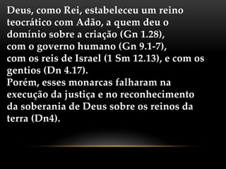 Deus, como Rei, estabeleceu um reino
teocrático com Adão, a quem deu o
domínio sobre a criação (Gn 1.28),
com o governo humano (Gn 9.1-7),
com os reis de Israel (1 Sm 12.13), e com os
gentios (Dn 4.17).
Porém, esses monarcas falharam na
execução da justiça e no reconhecimento
da soberania de Deus sobre os reinos da
terra (Dn4).
 