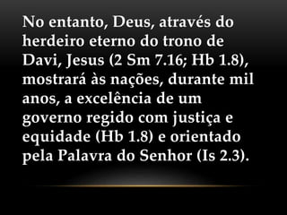 No entanto, Deus, através do
herdeiro eterno do trono de
Davi, Jesus (2 Sm 7.16; Hb 1.8),
mostrará às nações, durante mil
anos, a excelência de um
governo regido com justiça e
equidade (Hb 1.8) e orientado
pela Palavra do Senhor (Is 2.3).
 