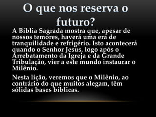 A Bíblia Sagrada mostra que, apesar de
nossos temores, haverá uma era de
tranquilidade e refrigério. Isto acontecerá
quando o Senhor Jesus, logo após o
Arrebatamento da Igreja e da Grande
Tribulação, vier a este mundo instaurar o
Milênio.
Nesta lição, veremos que o Milênio, ao
contrário do que muitos alegam, têm
sólidas bases bíblicas.
 