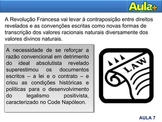 A Revolução Francesa vai levar à contraposição entre direitos
revelados e as convenções escritas como novas formas de
transcrição dos valores racionais naturais diversamente dos
valores divinos naturais.
AULA 1AULA 7
A necessidade de se reforçar a
razão convencional em detrimento
do ideal absolutista revelado
superestimou os documentos
escritos – a lei e o contrato – e
criou as condições históricas e
políticas para o desenvolvimento
do legalismo positivista,
caracterizado no Code Napóleon.
 