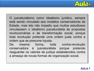 11AULA 7
O jusnaturalismo como idealismo jurídico, sempre
está sendo vinculado aos modelos conservadores de
Estado, mas isto não impediu que muitos estudiosos
vinculassem o idealismo jusnaturalista às propostas
revolucionárias e de transformação social, porque
toda revolução pretende uma ordem justa contra a
ordem que se presume injusta.
Da mesma forma, toda contra-revolução
conservadora é jusnaturalista porque pretende
resguardar os valores de justiça estabelecidos contra
a ameaça de novas formas de organização social.
 