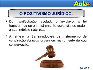 O POSITIVISMO JURÍDICO.
 De manifestação revelada e inviolável, a lei
transformou-se em instrumento essencial de poder,
a sua índole e natureza.
 A lei escrita transmudou-se de instrumento de
construção da nova ordem em instrumento de sua
conservação.
12AULA 7
 