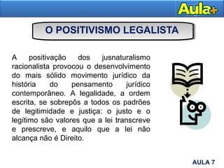 O POSITIVISMO LEGALISTA
A positivação dos jusnaturalismo
racionalista provocou o desenvolvimento
do mais sólido movimento jurídico da
história do pensamento jurídico
contemporâneo. A legalidade, a ordem
escrita, se sobrepôs a todos os padrões
de legitimidade e justiça: o justo e o
legítimo são valores que a lei transcreve
e prescreve, e aquilo que a lei não
alcança não é Direito.
13AULA 7
 