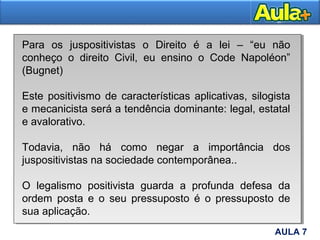 15AULA 7
Para os juspositivistas o Direito é a lei – “eu não
conheço o direito Civil, eu ensino o Code Napoléon”
(Bugnet)
Este positivismo de características aplicativas, silogista
e mecanicista será a tendência dominante: legal, estatal
e avalorativo.
Todavia, não há como negar a importância dos
juspositivistas na sociedade contemporânea..
O legalismo positivista guarda a profunda defesa da
ordem posta e o seu pressuposto é o pressuposto de
sua aplicação.
 