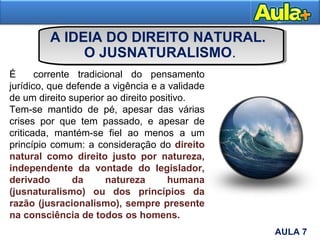 A IDEIA DO DIREITO NATURAL.
O JUSNATURALISMO.
AULA 1AULA 7
É corrente tradicional do pensamento
jurídico, que defende a vigência e a validade
de um direito superior ao direito positivo.
Tem-se mantido de pé, apesar das várias
crises por que tem passado, e apesar de
criticada, mantém-se fiel ao menos a um
princípio comum: a consideração do direito
natural como direito justo por natureza,
independente da vontade do legislador,
derivado da natureza humana
(jusnaturalismo) ou dos princípios da
razão (jusracionalismo), sempre presente
na consciência de todos os homens.
 