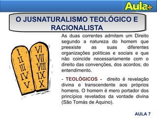 O JUSNATURALISMO TEOLÓGICO E
RACIONALISTA
Moral
As duas correntes admitem um Direito
segundo a natureza do homem que
preexiste as suas diferentes
organizações políticas e sociais e que
não coincide necessariamente com o
direito das convenções, dos acordos, do
entendimento.
- TEOLÓGICOS - direito é revelação
divina e transcendente aos próprios
homens. O homem é mero portador dos
princípios revelados da vontade divina
(São Tomás de Aquino).
6AULA 7
 