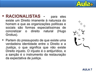  RACIONALISTAS - para eles
existe um Direito imanente à natureza do
homem e que as organizações políticas e
sociais são formas especialíssimas de
concretizar o direito natural (Hugo
Grotius).
 Partem do pressuposto de que existe uma
verdadeira identidade entre o Direito e a
Justiça, o que significa que não existe
Direito injusto. O injusto é o antijurídico, e
a sanção é o instrumento da restauração
da expectativa de justiça.
7AULA 7
 