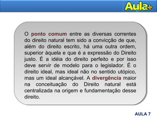 8AULA 7
O ponto comum entre as diversas correntes
do direito natural tem sido a convicção de que,
além do direito escrito, há uma outra ordem,
superior àquela e que é a expressão do Direito
justo. É a idéia do direito perfeito e por isso
deve servir de modelo para o legislador. É o
direito ideal, mas ideal não no sentido utópico,
mas um ideal alcançável. A divergência maior
na conceituação do Direito natural está
centralizada na origem e fundamentação desse
direito.
 