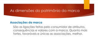 As dimensões do patrimônio da marca 
Associações da marca 
São as ligações feitas pelo consumidor de atributos, 
consequências e valores com a marca. Quanto mais 
fortes, favoráveis e únicas as associações, melhor. 
 