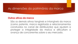 As dimensões do patrimônio da marca 
Outros ativos da marca 
São os demais ativos tangíveis e intangíveis da marca 
(como patente, marca registrada e relacionamentos 
construídos no canal de distribuição) que ajudam a 
proteger a integridade da marca e dificultam o 
avanço de concorrentes sobre o seu mercado. 
 