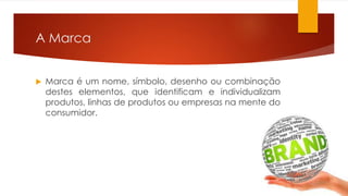 A Marca 
 Marca é um nome, símbolo, desenho ou combinação 
destes elementos, que identificam e individualizam 
produtos, linhas de produtos ou empresas na mente do 
consumidor. 
 