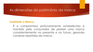 As dimensões do patrimônio da marca 
Lealdade a Marca 
É o compromisso profundamente estabelecido e 
mantido pelo consumidor de preferir uma marca 
consistentemente no presente e no futuro, gerando 
compras repetidas da marca. 
 