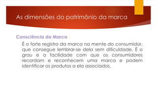 As dimensões do patrimônio da marca 
Consciência da Marca 
É o forte registro da marca na mente do consumidor, 
que consegue lembrar-se dela sem dificuldade. É o 
grau e a facilidade com que os consumidores 
recordam e reconhecem uma marca e podem 
identificar os produtos a ela associados. 
 
