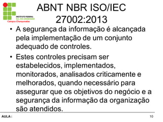 10AULA  :
Campus  Charqueadas
ABNT  NBR  ISO/IEC  
27002:2013
• A  segurança  da  informação  é  alcançada  
pela  implementação  de  um  conjunto  
adequado  de  controles.  
• Estes  controles  precisam  ser  
estabelecidos,  implementados,  
monitorados,  analisados  criticamente  e  
melhorados,  quando  necessário  para  
assegurar  que  os  objetivos  do  negócio  e  a  
segurança  da  informação  da  organização  
são  atendidos.
 